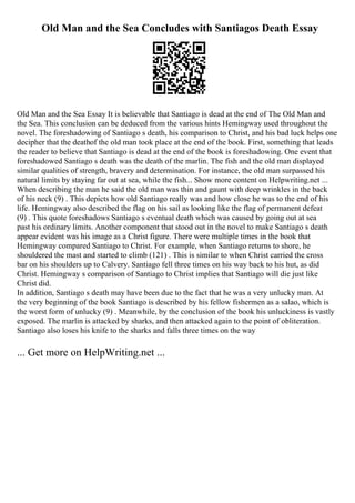 Old Man and the Sea Concludes with Santiagos Death Essay
Old Man and the Sea Essay It is believable that Santiago is dead at the end of The Old Man and
the Sea. This conclusion can be deduced from the various hints Hemingway used throughout the
novel. The foreshadowing of Santiago s death, his comparison to Christ, and his bad luck helps one
decipher that the deathof the old man took place at the end of the book. First, something that leads
the reader to believe that Santiago is dead at the end of the book is foreshadowing. One event that
foreshadowed Santiago s death was the death of the marlin. The fish and the old man displayed
similar qualities of strength, bravery and determination. For instance, the old man surpassed his
natural limits by staying far out at sea, while the fish... Show more content on Helpwriting.net ...
When describing the man he said the old man was thin and gaunt with deep wrinkles in the back
of his neck (9) . This depicts how old Santiago really was and how close he was to the end of his
life. Hemingway also described the flag on his sail as looking like the flag of permanent defeat
(9) . This quote foreshadows Santiago s eventual death which was caused by going out at sea
past his ordinary limits. Another component that stood out in the novel to make Santiago s death
appear evident was his image as a Christ figure. There were multiple times in the book that
Hemingway compared Santiago to Christ. For example, when Santiago returns to shore, he
shouldered the mast and started to climb (121) . This is similar to when Christ carried the cross
bar on his shoulders up to Calvery. Santiago fell three times on his way back to his hut, as did
Christ. Hemingway s comparison of Santiago to Christ implies that Santiago will die just like
Christ did.
In addition, Santiago s death may have been due to the fact that he was a very unlucky man. At
the very beginning of the book Santiago is described by his fellow fishermen as a salao, which is
the worst form of unlucky (9) . Meanwhile, by the conclusion of the book his unluckiness is vastly
exposed. The marlin is attacked by sharks, and then attacked again to the point of obliteration.
Santiago also loses his knife to the sharks and falls three times on the way
... Get more on HelpWriting.net ...
 
