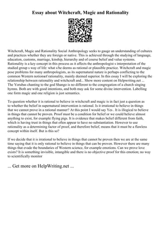 Essay about Witchcraft, Magic and Rationality
Witchcraft, Magic and Rationality Social Anthropology seeks to gauge an understanding of cultures
and practices whether they are foreign or native. This is achieved through the studying of language,
education, customs, marriage, kinship, hierarchy and of course belief and value systems.
Rationality is a key concept in this process as it affects the anthropologist s interpretation of the
studied group s way of life: what s/he deems as rational or plausible practice. Witchcraft and magic
pose problems for many anthropologists, as its supernatural nature is perhaps conflicting to the
common Western notionsof rationality, mainly deemed superior. In this essay I will be exploring the
relationship between rationality and witchcraft and... Show more content on Helpwriting.net ...
The Yorubas chanting to the god Shango is no different to the congregation of a church singing
hymns. Both are with good intentions, and both may ask for some divine intervention. Labelling
one form magic and one religion is just semantics.
To question whether it is rational to believe in witchcraft and magic is in fact just a question as
to whether the belief in supernatural intervention is rational. Is it irrational to believe in things
that we cannot prove in a rational manner? At this point I would say Yes . It is illogical to believe
in things that cannot be proven. Proof must be a condition for belief or we could believe almost
anything to exist, for example flying pigs. It is evidence that makes belief different from faith,
which is having trust in things that often appear to have no substantiation. However to use
rationality as a determining factor of proof, and therefore belief, means that it must be a flawless
concept within itself. But is this so?
If we decide that it is irrational to believe in things that cannot be proven then we are at the same
time saying that it is only rational to believe in things that can be proven. However there are many
things that evade the boundaries of Western science, for example emotions. Can we prove love
exists? It is something invisible, intangible and there is no objective proof for this emotion; no way
to scientifically monitor
... Get more on HelpWriting.net ...
 