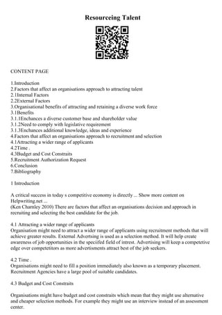 Resourceing Talent
CONTENT PAGE
1.Introduction
2.Factors that affect an organisations approach to attracting talent
2.1Internal Factors
2.2External Factors
3.Organisational benefits of attracting and retaining a diverse work force
3.1Benefits
3.1.1Enchances a diverse customer base and shareholder value
3.1.2Need to comply with legislative requirement
3.1.3Enchances additional knowledge, ideas and experience
4.Factors that affect an organisations approach to recruitment and selection
4.1Attracting a wider range of applicants
4.2Time .
4.3Budget and Cost Constraits
5.Recruitment Authorization Request
6.Conclusion
7.Bibliography
1 Introduction
A critical success in today s competitive economy is directly ... Show more content on
Helpwriting.net ...
(Ken Charnley 2010) There are factors that affect an organisations decision and approach in
recruiting and selecting the best candidate for the job.
4.1 Attracting a wider range of applicants
Organisation might need to attract a wider range of applicants using recruitment methods that will
achieve greater results. External Advertsing is used as a selection method. It will help create
awareness of job opportunities in the speciifed field of intrest. Advertising will keep a competetive
edge over competetitors as more advertisments attract best of the job seekers.
4.2 Time .
Organisations might need to fill a position immediately also known as a temporary placement.
Recruitment Agencies have a large pool of suitable candidates.
4.3 Budget and Cost Constraits
Organisations might have budget and cost constraits which mean that they might use alternative
and cheaper selection methods. For example they might use an interview instead of an assessment
center.
 