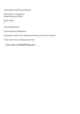 5 Recruitment Authorization Request
Title of New or Vacant Post
Human Resources Officer
Grade of Post
5
Division/Department
Human Resources Department
Permanent or Fixed Term? Permanent Full time or Part time? Full time
Is this a New Post or a Replacement? New
... Get more on HelpWriting.net ...
 