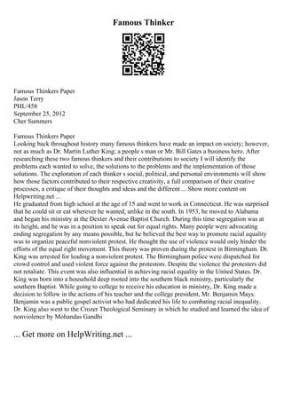 Famous Thinker
Famous Thinkers Paper
Jason Terry
PHL/458
September 25, 2012
Cher Summers
Famous Thinkers Paper
Looking back throughout history many famous thinkers have made an impact on society; however,
not as much as Dr. Martin Luther King; a people s man or Mr. Bill Gates a business hero. After
researching these two famous thinkers and their contributions to society I will identify the
problems each wanted to solve, the solutions to the problems and the implementation of those
solutions. The exploration of each thinker s social, political, and personal environments will show
how those factors contributed to their respective creativity, a full comparison of their creative
processes, a critique of their thoughts and ideas and the different ... Show more content on
Helpwriting.net ...
He graduated from high school at the age of 15 and went to work in Connecticut. He was surprised
that he could sit or eat wherever he wanted, unlike in the south. In 1953, he moved to Alabama
and began his ministry at the Dexter Avenue Baptist Church. During this time segregation was at
its height, and he was in a position to speak out for equal rights. Many people were advocating
ending segregation by any means possible, but he believed the best way to promote racial equality
was to organize peaceful nonviolent protest. He thought the use of violence would only hinder the
efforts of the equal right movement. This theory was proven during the protest in Birmingham. Dr.
King was arrested for leading a nonviolent protest. The Birmingham police were dispatched for
crowd control and used violent force against the protestors. Despite the violence the protesters did
not retaliate. This event was also influential in achieving racial equality in the United States. Dr.
King was born into a household deep rooted into the southern black ministry, particularly the
southern Baptist. While going to college to receive his education in ministry, Dr. King made a
decision to follow in the actions of his teacher and the college president, Mr. Benjamin Mays.
Benjamin was a public gospel activist who had dedicated his life to combating racial inequality.
Dr. King also went to the Crozer Theological Seminary in which he studied and learned the idea of
nonviolence by Mohandas Gandhi
... Get more on HelpWriting.net ...
 