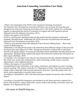 American Counseling Association Case Study
1.What is the relationship of the NCDA to the American Counseling Association?
The National Career Development Association (NCDA) is one of twenty divisions that were
founded by the American Counseling Association (ACA). The NCDA and the ACA collaborate
together in representing the interest of counselors in congress and in the legislative process
(National Career Development Association, 2015).
2.What is the purpose of the NCDA?
NCDA is a professional organization that provides professional development, professional
standards, and publications. Additionally the NCDA advocates for practitioners and educators
(National Career Development Association, 2015).
3.What are your personal results after taking the Career Decision Making Styles ... Show more
content on Helpwriting.net ...
Additionally is can help provide people with information about different colleges in their area and
the degrees that each college has to offer. Through questionnaires to help match an individuals
interests with specific degrees. It can provide information about scholarships and other financial aid
opportunities. MyMajors helps students find majors that fit them best and provides information on
those majors (MyMajor, 2015).
5.Using http://www.mymajors.com, what are your personal results after taking the MyMajors quiz?
My results were social work, criminal justice, sports, kinesiology, health science, recreation
administration, early childhood education.
6.What is the purpose of CareerInfoNet?
CareerInfoNet provides information to job seekers, businesses, and students on careers, trainings,
and job searching. This website is from the U.S. Department of Labor. It provides assessments for
people to take to help them find what jobs and careers fit the best, it provides people with a job
search, and an opportunity to research various careers.
According to CareerInfoNet, what is the fastest growing occupation for persons with a bachelor s
degree?
According to CareerInfoNet interpreters and translators are the fastest growing occupation for a
person with a bachelor s degree followed by security analysts and meeting, convention, and event
planners. (U.S. Department of Labor,
... Get more on HelpWriting.net ...
 