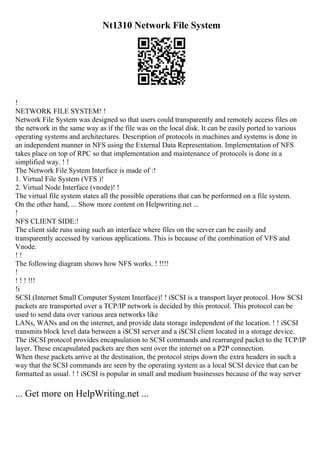 Nt1310 Network File System
!
NETWORK FILE SYSTEM! !
Network File System was designed so that users could transparently and remotely access files on
the network in the same way as if the file was on the local disk. It can be easily ported to various
operating systems and architectures. Description of protocols in machines and systems is done in
an independent manner in NFS using the External Data Representation. Implementation of NFS
takes place on top of RPC so that implementation and maintenance of protocols is done in a
simplified way. ! !
The Network File System Interface is made of :!
1. Virtual File System (VFS )!
2. Virtual Node Interface (vnode)! !
The virtual file system states all the possible operations that can be performed on a file system.
On the other hand, ... Show more content on Helpwriting.net ...
!
NFS CLIENT SIDE:!
The client side runs using such an interface where files on the server can be easily and
transparently accessed by various applications. This is because of the combination of VFS and
Vnode.
! !
The following diagram shows how NFS works. ! !!!!
!
! ! ! !!!
!i
SCSI (Internet Small Computer System Interface)! ! iSCSI is a transport layer protocol. How SCSI
packets are transported over a TCP/IP network is decided by this protocol. This protocol can be
used to send data over various area networks like
LANs, WANs and on the internet, and provide data storage independent of the location. ! ! iSCSI
transmits block level data between a iSCSI server and a iSCSI client located in a storage device.
The iSCSI protocol provides encapsulation to SCSI commands and rearranged packet to the TCP/IP
layer. These encapsulated packets are then sent over the internet on a P2P connection.
When these packets arrive at the destination, the protocol strips down the extra headers in such a
way that the SCSI commands are seen by the operating system as a local SCSI device that can be
formatted as usual. ! ! iSCSI is popular in small and medium businesses because of the way server
... Get more on HelpWriting.net ...
 