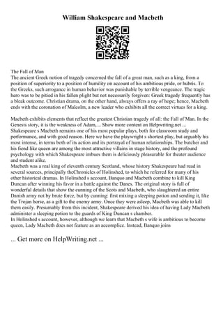 William Shakespeare and Macbeth
The Fall of Man
The ancient Greek notion of tragedy concerned the fall of a great man, such as a king, from a
position of superiority to a position of humility on account of his ambitious pride, or hubris. To
the Greeks, such arrogance in human behavior was punishable by terrible vengeance. The tragic
hero was to be pitied in his fallen plight but not necessarily forgiven: Greek tragedy frequently has
a bleak outcome. Christian drama, on the other hand, always offers a ray of hope; hence, Macbeth
ends with the coronation of Malcolm, a new leader who exhibits all the correct virtues for a king.
Macbeth exhibits elements that reflect the greatest Christian tragedy of all: the Fall of Man. In the
Genesis story, it is the weakness of Adam,... Show more content on Helpwriting.net ...
Shakespeare s Macbeth remains one of his most popular plays, both for classroom study and
performance, and with good reason. Here we have the playwright s shortest play, but arguably his
most intense, in terms both of its action and its portrayal of human relationships. The butcher and
his fiend like queen are among the most attractive villains in stage history, and the profound
psychology with which Shakespeare imbues them is deliciously pleasurable for theater audience
and student alike.
Macbeth was a real king of eleventh century Scotland, whose history Shakespeare had read in
several sources, principally theChronicles of Holinshed, to which he referred for many of his
other historical dramas. In Holinshed s account, Banquo and Macbeth combine to kill King
Duncan after winning his favor in a battle against the Danes. The original story is full of
wonderful details that show the cunning of the Scots and Macbeth, who slaughtered an entire
Danish army not by brute force, but by cunning: first mixing a sleeping potion and sending it, like
the Trojan horse, as a gift to the enemy army. Once they were asleep, Macbeth was able to kill
them easily. Presumably from this incident, Shakespeare derived his idea of having Lady Macbeth
administer a sleeping potion to the guards of King Duncan s chamber.
In Holinshed s account, however, although we learn that Macbeth s wife is ambitious to become
queen, Lady Macbeth does not feature as an accomplice. Instead, Banquo joins
... Get more on HelpWriting.net ...
 