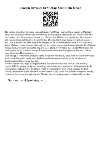 Racism Revealed In Michael Scott s The Office
The second episode of the many seasoned series The Office , starring Steve Carrell as Michael
Scott, was a comedic episode that also showed many negative interactions that Michael had with
his employees as their manager. It was very obvious that Michael was instigating discrimination
and causing immediate harm to his employees. The episode showed many accounts of racism
and I was surprised that FOX even aired the episode for a second episode ever, it was very risky..
When Michael created his own Diversity Day he created much more discrimination in the officethat
created many problems among the employees. Michael is very lucky that Dunder Mifflinwas not
sued against for the countless acts of discrimination and terrible management. Michael... Show
more content on Helpwriting.net ...
Even though it seemed that everyone in the office was only mildly upset with the situation besides
Kelly, the office could easily have filed for mental distress because of all the incidents of
discrimination that occurred that day.
Another example of a legal issue presented in this episode was when Michael continuously
pesters Kelly by saying gooky and mimicking other racial slurs towards her Indian origin. Kelly
then smacks Michael across the face in return for mocking her race, which violates the Tort
Battery, because she struck him after he mocked her. Kelly could face possible charges of battery
because of this action she took towards Michael that was unnecessary even though he mocker
... Get more on HelpWriting.net ...
 