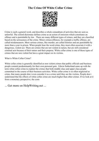 The Crime Of White Collar Crime
Crime is such a general word, and describes a whole conundrum of activities that are seen as
unlawful. The oxford dictionary defines crime as an action of omission which constitutes an
offence and is punishable by law . There are many different types of crimes, and they are classified
based on the seriousness of the crime. Minor crimes/offences, for example a traffic offence, are
called misdemeanors. More serious crimes, like murder, are called felonies and are punishable by
more than a year in prison. When people hear the word crime, they most often associate it with a
dangerous, violent act. There are crimes that are not violent in nature, but are still considered
criminal acts because of their nature and their purpose. White collar crime is one of those types of
crimes that are non violent but have a great impact on its victims.
What is White Collar Crime?
White collar crime is generally identified as non violent crimes that public officials and business
people commit predominantly for their own personal gain . Edwin Sutherland came up with the
term white collar crime to explain the crimes that both middle class and upper class people
committed in the course of their business activities. White collar crime is so often neglected as
crime, that many people don t even consider it as a crime until they are the victims. People don t
understand that the effects of white collar crime are much higher than other crimes. If we look at it
from a monetary perspective, the costs
... Get more on HelpWriting.net ...
 