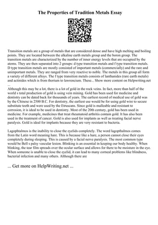 The Properties of Tradition Metals Essay
Transition metals are a group of metals that are considered dense and have high melting and boiling
points. They are located between the alkaline earth metals group and the boron group. The
transition metals are characterized by the number of inner energy levels that are occupied by the
atoms. They are then separated into 2 groups: d type transition metals and f type transition metals.
D type transition metals are mostly consisted of important metals (commercially) and the rare and
unimportant metals. They are ranged from very reactive to noble. The metals in this group all form
a variety of different alloys. The f type transition metals consists of lanthanides (rare earth metals)
and actinides which is from thorium to lawrencium. These... Show more content on Helpwriting.net
...
Although this may be a lot, there is a lot of gold in the rock veins. In fact, more than half of the
world s total production of gold is using vein mining. Gold has been used for medicine and
dentistry can be dated back for thousands of years. The earliest record of medical use of gold was
by the Chinese in 2500 B.C. For dentistry, the earliest use would be for using gold wire to secure
substitute teeth and were used by the Etruscans. Since gold is malleable and resistant to
corrosion, it is ideal to be used in dentistry. Most of the 20th century, gold has been used in
medicine. For example, medicines that treat rheumatoid arthritis contain gold. It has also been
used in the treatment of cancer. Gold is also used for implants as well as treating facial nerve
paralysis. Gold is ideal for implants because they are very resistant to bacteria.
Lagophtalmos is the inability to close the eyelids completely. The word lagopthalmos comes
from the Latin word meaning hare. This is because like a hare, a person cannot close their eyes
completely during sleeping. This is caused by a facial nerve paralysis. The most common type
would be Bell s palsy vascular lesion. Blinking is an essential in keeping our body healthy. When
blinking, the tear film spreads over the ocular surface and allows for there to be moisture in the eye.
When someone is unable to close the eyelid, it can lead to many corneal problems like blindness,
bacterial infection and many others. Although there are
... Get more on HelpWriting.net ...
 