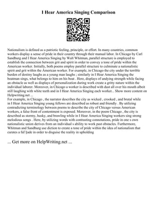 I Hear America Singing Comparison
Nationalism is defined as a patriotic feeling, principle, or effort. In many countries, common
workers display a sense of pride in their country through their manual labor. In Chicago by Carl
Sandburg and I Hear America Singing by Walt Whitman, parallel structure is employed to
establish the connection between grit and spirit in order to convey a tone of pride within the
American worker. Initially, both poems employ parallel structure to culminate a nationalistic
spirit and grit within the American worker. For example, in Chicago the city under the terrible
burden of destiny laughs as a young man laughs ; similarly in I Hear America Singing the
boatman sings, what belongs to him on his boat . Here, displays of undying strength while facing
an obstacle as well as displays of personalization during work create a gritty nature within the
individual laborer. Moreover, in Chicago a worker is described with dust all over his mouth albeit
still laughing with white teeth and in I Hear America Singing each worker... Show more content on
Helpwriting.net ...
For example, in Chicago , the narrator describes the city as wicked , crooked , and brutal while
in I Hear America Singing young fellows are described as robust and friendly . By utilizing
contradicting terminology between poems to describe the city of Chicago versus American
workers, a false front of contentment is exposed. Moreover, in the poem Chicago , the city is
described as stormy, husky, and brawling while in I Hear America Singing workers sing strong
melodious songs . Here, by utilizing words with contrasting connotations, pride in one s own
nationalistic union derives from an individual s ability to work past obstacles. Furthermore,
Whitman and Sandburg use diction to create a tone of pride within the idea of nationalism that
curates a faГ§ade in order to disguise the reality in upholding
... Get more on HelpWriting.net ...
 