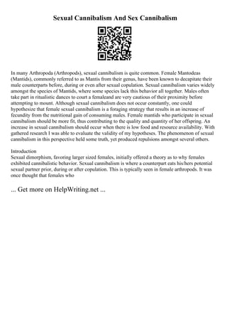 Sexual Cannibalism And Sex Cannibalism
In many Arthropoda (Arthropods), sexual cannibalism is quite common. Female Mantodeas
(Mantids), commonly referred to as Mantis from their genus, have been known to decapitate their
male counterparts before, during or even after sexual copulation. Sexual cannibalism varies widely
amongst the species of Mantids, where some species lack this behavior all together. Males often
take part in ritualistic dances to court a femaleand are very cautious of their proximity before
attempting to mount. Although sexual cannibalism does not occur constantly, one could
hypothesize that female sexual cannibalism is a foraging strategy that results in an increase of
fecundity from the nutritional gain of consuming males. Female mantids who participate in sexual
cannibalism should be more fit, thus contributing to the quality and quantity of her offspring. An
increase in sexual cannibalism should occur when there is low food and resource availability. With
gathered research I was able to evaluate the validity of my hypotheses. The phenomenon of sexual
cannibalism in this perspective held some truth, yet produced repulsions amongst several others.
Introduction
Sexual dimorphism, favoring larger sized females, initially offered a theory as to why females
exhibited cannibalistic behavior. Sexual cannibalism is where a counterpart eats his/hers potential
sexual partner prior, during or after copulation. This is typically seen in female arthropods. It was
once thought that females who
... Get more on HelpWriting.net ...
 