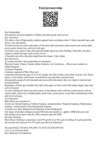 Enterprenureship
Key Partnership:
Our partners are local suppliers of fabric and other goods and services
Key Activities:
We offers a line of high quality outdoor apparel items including cotton T shirts, baseball caps, and
fleece vests and jackets
We did research on colors and names of the items that consumers enjoy sunset red, sunrise pink,
cactus green, desert rise, and river rock gray
Customers may select a logo that represents their sport say rock climbing. Then they can add a
slogan to match the logo, such as Get over It.
A baseball cap with a bicyclist might bear the slogan, Take a Spin.
Key Resources:
To create and offer value proposition to customers:
Physical Assets: Chairs, Counter tables Cabinets, Air Conditions,... Show more content on
Helpwriting.net ...
Customer Segment:
Customer segment of Blue Moon are:
consumers between the ages of 25 to 45, people who like to hike, rock climb, bicycle, surf, figure
skater, in line skater, ride horses, snowboard or sky and other such activities
demographic group of well educated and successful individuals; they are single or married and
raising families
Regardless of their age (whether they fall at the upper or lower end of the target range), they lead
active lifestyles
we sells clothing for both men and women, in the hottest colors with the coolest names such as
sunrise pink, sunset red, twilight purple, desert rose, cactus green, ocean blue, mountaintop white,
and river rock gray.
Cost Structure:
Blue Moon cost structure is:
Fixed cost: Rental Expense, Utilities Expense, Administration / Salaries Expenses, Maintenance
Expense, Amortization of Pre Operational Expense
Variable cost: Raw Material Cost (Material, Labor Production)
Our target of product selling is around 500 items per month i.e.; approx. 6000 items per year
Our product price starts from Rs.1500/ and goes upto Rs.2500/
Revenue Streams:
Blue Moon Clothing is expecting to earn 9% profit in its first year of selling. It is projected that
the revenue will increase 4 to 5% each year after tax deduction.
Revenue/Sales2,703,6413,190,2963,731,0254,325,8264,947,663
Less: Cost of Goods Sold
Raw Material Cost (Material,
 