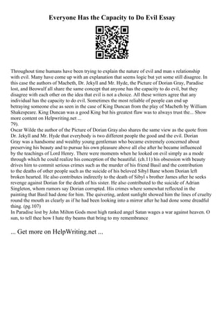 Everyone Has the Capacity to Do Evil Essay
Throughout time humans have been trying to explain the nature of evil and man s relationship
with evil. Many have come up with an explanation that seems logic but yet some still disagree. In
this case the authors of Macbeth, Dr. Jekyll and Mr. Hyde, the Picture of Dorian Gray, Paradise
lost, and Beowulf all share the same concept that anyone has the capacity to do evil, but they
disagree with each other on the idea that evil is not a choice. All these writers agree that any
individual has the capacity to do evil. Sometimes the most reliable of people can end up
betraying someone else as seen in the case of King Duncan from the play of Macbeth by William
Shakespeare. King Duncan was a good King but his greatest flaw was to always trust the... Show
more content on Helpwriting.net ...
79).
Oscar Wilde the author of the Picture of Dorian Gray also shares the same view as the quote from
Dr. Jekyll and Mr. Hyde that everybody is two different people the good and the evil. Dorian
Gray was a handsome and wealthy young gentleman who became extremely concerned about
preserving his beauty and to pursue his own pleasure above all else after he became influenced
by the teachings of Lord Henry. There were moments when he looked on evil simply as a mode
through which he could realize his conception of the beautiful. (ch.11) his obsession with beauty
drives him to commit serious crimes such as the murder of his friend Basil and the contribution
to the deaths of other people such as the suicide of his beloved Sibyl Bane whom Dorian left
broken hearted. He also contributes indirectly to the death of Sibyl s brother James after he seeks
revenge against Dorian for the death of his sister. He also contributed to the suicide of Adrian
Singleton, whom rumors say Dorian corrupted. His crimes where somewhat reflected in the
painting that Basil had done for him. The quivering, ardent sunlight showed him the lines of cruelty
round the mouth as clearly as if he had been looking into a mirror after he had done some dreadful
thing. (pg.107)
In Paradise lost by John Milton Gods most high ranked angel Satan wages a war against heaven. O
sun, to tell thee how I hate thy beams that bring to my remembrance
... Get more on HelpWriting.net ...
 