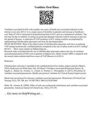 Ventilate Oral Rinse
Ventilator associated (VAP) is the number one cause of health care associated infection in the
intensive care unit. (ICU). It is a major cause of mortality in patients and increase in healthcare
cost. Risk of VAP is increased in hospitalized patients in ICU unit on a mechanical ventilator. The
risk may be due to inability of caring out good and adequate infection control measures to prevent
the spread of disease. A reduction of VAP incidence in ICU setting could be accomplished by
implementing Chlorhexidine gluconate oral rinse for decontamination.
PICOT QUESTION: What is the effectiveness of chlorhexidine gluconate oral rinse on reducing
VAP among mechanically ventilated patients compared to the use of saline swab in an ICU setting?
(P) ICU ... Show more content on Helpwriting.net ...
Research study concluded that the use of chlorhexidine gluconate reduces the rate of ventilator
associated pneumonia (VAP) even in patients at highest risk. (Halm Amolar 2009). Compared with
the normal saline solution had fewer cases of VAP (Boeser et al.2011).
Reference:
Chlorhexidine oral rinse is included in the standard protocol for cardiac surgery patients (Martin,
2010). References So What Does This All Mean? Ventilator Associated Pneumonia Boeser, K.,
Ingalls, L., Retzer, K., Tescher, A., Tismer, S., Weiner, C., Wiersgallas, S. (2011). Prevention of
ventilator associated pneumonia. Health care protocol. Institute for Clinical System Improvement.
Based oral care protocol to decrease ventilator associate pneumonia. Dimensions of Critical Care
Nursing 31(5), 301 308. doi: 10.1097/DCC.0b013e3182619b6f
Halm, M., Armola, R. (2009). Effect of oral care on bacterial colonization and ventilator associated
pneumonia. American Journal of Critical Care, 18(3), 275 278.
... Get more on HelpWriting.net ...
 