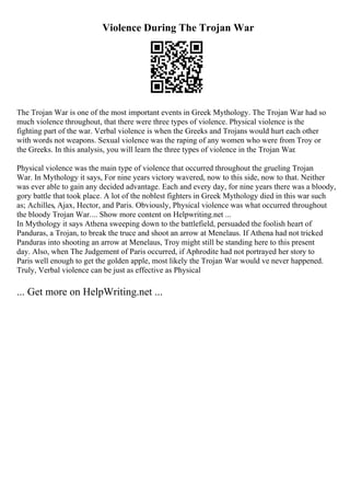 Violence During The Trojan War
The Trojan War is one of the most important events in Greek Mythology. The Trojan War had so
much violence throughout, that there were three types of violence. Physical violence is the
fighting part of the war. Verbal violence is when the Greeks and Trojans would hurt each other
with words not weapons. Sexual violence was the raping of any women who were from Troy or
the Greeks. In this analysis, you will learn the three types of violence in the Trojan War.
Physical violence was the main type of violence that occurred throughout the grueling Trojan
War. In Mythology it says, For nine years victory wavered, now to this side, now to that. Neither
was ever able to gain any decided advantage. Each and every day, for nine years there was a bloody,
gory battle that took place. A lot of the noblest fighters in Greek Mythology died in this war such
as; Achilles, Ajax, Hector, and Paris. Obviously, Physical violence was what occurred throughout
the bloody Trojan War.... Show more content on Helpwriting.net ...
In Mythology it says Athena sweeping down to the battlefield, persuaded the foolish heart of
Panduras, a Trojan, to break the truce and shoot an arrow at Menelaus. If Athena had not tricked
Panduras into shooting an arrow at Menelaus, Troy might still be standing here to this present
day. Also, when The Judgement of Paris occurred, if Aphrodite had not portrayed her story to
Paris well enough to get the golden apple, most likely the Trojan War would ve never happened.
Truly, Verbal violence can be just as effective as Physical
... Get more on HelpWriting.net ...
 