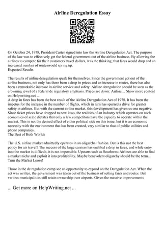 Airline Deregulation Essay
On October 24, 1978, President Carter signed into law the Airline Deregulation Act. The purpose
of the law was to effectively get the federal government out of the airline business. By allowing the
airlines to compete for their customers travel dollars, was the thinking, that fares would drop and an
increased number of routeswould spring up.
Expected Results
The results of airline deregulation speak for themselves. Since the government got out of the
airline business, not only has there been a drop in prices and an increase in routes, there has also
been a remarkable increase in airline service and safety. Airline deregulation should be seen as the
crowning jewel of a federal de regulatory emphasis. Prices are down: Airline ... Show more content
on Helpwriting.net ...
A drop in fares has been the best result of the Airline Deregulation Act of 1978. It has been the
impetus for the increase in the number of flights, which in turn has spurred a drive for greater
safety in airlines. But with the current airline market, this development has given us one negative.
Since ticket prices have dropped to new lows, the realities of an industry which operates on such
economies of scale dictates that only a few competitors have the capacity to operate within the
market. This is not the desired effect of either political side on this issue, but it is an economic
necessity with the environment that has been created, very similar to that of public utilities and
phone companies.
The Best of Both Worlds
The U.S. airline market admittedly operates in an oligarchal fashion. But is this not the best
policy for air travel? The success of the large carriers has enabled a drop in fares, and while entry
into the market is difficult, it is not impossible. Upstarts such as Southwest Airlines are able to find
a market niche and exploit it into profitability. Maybe benevolent oligarchy should be the term...
Turn the Market Loose!
Those in the de regulation camp see an opportunity to expand on the Deregulation Act. When the
act was written, the government was taken out of the business of setting fares and routes. But
various municipalities still retain ownership over airports. Given the massive improvements
... Get more on HelpWriting.net ...
 
