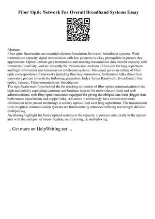 Fiber Optic Network For Overall Broadband Systems Essay
Abstract:
Fiber optic frameworks are essential telecom foundation for overall broadband systems. Wide
transmission capacity signal transmission with low postpone is a key prerequisite in present day
applications. Optical strands give tremendous and amazing transmission data transfer capacity with
immaterial inactivity, and are presently the transmission medium of decision for long separation
and high information rate transmission in telecom systems. This paper gives an outline of fiber
optic correspondence frameworks including their key innovations, furthermore talks about their
innovative pattern towards the following generation. Index Terms Bandwidth, Broadband, Fiber
optics, Latency, Telecommunication. Introduction:
The significant main force behind the far reaching utilization of fiber optics communication is the
high and quickly expanding customer and business interest for more telecom limit and web
administrations, with fiber optic innovation equipped for giving the obliged data limit (bigger than
both remote associations and copper link). Advances in technology have empowered more
information to be passed on through a solitary optical fiber over long separations. The transmission
limit in optical communication systems are fundamentally enhanced utilizing wavelength division
multiplexing.
An alluring highlight for future optical systems is the capacity to process data totally in the optical
area with the end goal of intensification, multiplexing, de multiplexing,
... Get more on HelpWriting.net ...
 