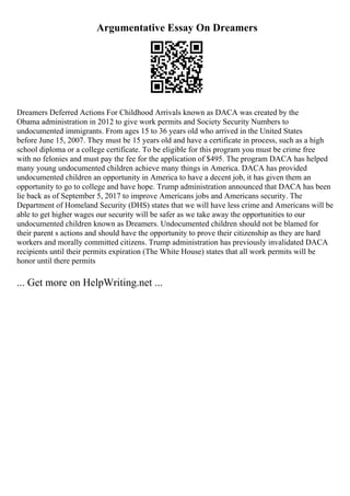 Argumentative Essay On Dreamers
Dreamers Deferred Actions For Childhood Arrivals known as DACA was created by the
Obama administration in 2012 to give work permits and Society Security Numbers to
undocumented immigrants. From ages 15 to 36 years old who arrived in the United States
before June 15, 2007. They must be 15 years old and have a certificate in process, such as a high
school diploma or a college certificate. To be eligible for this program you must be crime free
with no felonies and must pay the fee for the application of $495. The program DACA has helped
many young undocumented children achieve many things in America. DACA has provided
undocumented children an opportunity in America to have a decent job, it has given them an
opportunity to go to college and have hope. Trump administration announced that DACA has been
lie back as of September 5, 2017 to improve Americans jobs and Americans security. The
Department of Homeland Security (DHS) states that we will have less crime and Americans will be
able to get higher wages our security will be safer as we take away the opportunities to our
undocumented children known as Dreamers. Undocumented children should not be blamed for
their parent s actions and should have the opportunity to prove their citizenship as they are hard
workers and morally committed citizens. Trump administration has previously invalidated DACA
recipients until their permits expiration (The White House) states that all work permits will be
honor until there permits
... Get more on HelpWriting.net ...
 