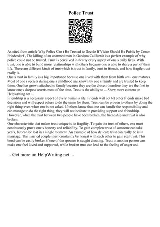 Police Trust
As cited from article Why Police Can t Be Trusted to Decide If Video Should Be Public by Conor
Friederdorf , The killing of an unarmed man in Gardena California is a perfect example of why
police could not be trusted. Trust is perceived in nearly every aspect of one s daily lives. With
trust, one is able to build more relationships with others because one is able to share a part of their
life. There are different kinds of trustwhich is trust in family, trust in friends, and how fragile trust
really is.
One s trust in family is a big importance because one lived with them from birth until one matures.
Most of one s secrets during one s childhood are known by one s family and are trusted to keep
them. One has grown attached to family because they are the closest therefore they are the first to
know one s deepest secrets most of the time. Trust is the ability to ... Show more content on
Helpwriting.net ...
Friendship is a necessary aspect of every human s life. Friends will not let other friends make bad
decisions and will expect others to do the same for them. Trust can be proven to others by doing the
right thing even when one is not asked. If others know that one can handle the responsibility and
can manage to do the right thing, they will not hesitate in providing support and friendship.
However, when the trust between two people have been broken, the friendship and trust is also
broken.
One characteristic that makes trust unique is its fragility. To gain the trust of others, one must
continuously prove one s honesty and reliability. To gain complete trust of someone can take
years, but can be lost in a single moment. An example of how delicate trust can really be is in
marriage. The married couple must constantly be honest with each other to gain real trust. This
bond can be easily broken if one of the spouses is caught cheating. Trust in another person can
make one feel loved and supported, while broken trust can lead to the feeling of anger and
... Get more on HelpWriting.net ...
 