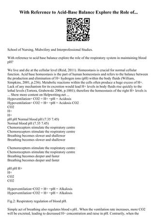 With Reference to Acid-Base Balance Explore the Role of...
School of Nursing, Midwifery and Interprofessional Studies.
With reference to acid base balance explore the role of the respiratory system in maintaining blood
pH?
We live and die at the cellular level (Reid, 2011). Homeostasis is crucial for normal cellular
function. Acid base homeostasis is the part of human homeostasis and refers to the balance between
the production and elimination of H+ hydrogen ions (pH) within the body fluids (William,
Simpkins, 2001, p.236). Metabolic reactions within the cells often produce a huge excess of H+.
Lack of any mechanism for its excretion would lead H+ levels in body fluids rise quickly to the
lethal levels (Tortora, Grabowski 2006, p.1001); therefore the homeostasis of the right H+ levels is
... Show more content on Helpwriting.net ...
Hypoventilation= CO2 = H+ =pH = Acidosis
Hypoventilation= CO2 = H+ =pH = Acidosis CO2
CO2
H+
H+
pH pH Normal blood pH (7.35 7.45)
Normal blood pH (7.35 7.45)
Chemoreceptors stimulate the respiratory centre
Chemoreceptors stimulate the respiratory centre
Breathing becomes slower and shallower
Breathing becomes slower and shallower
Chemoreceptors stimulate the respiratory centre
Chemoreceptors stimulate the respiratory centre
Breathing becomes deeper and faster
Breathing becomes deeper and faster
pH pH H+
H+
CO2
CO2
Hyperventilation=CO2 = H+ =pH = Alkalosis
Hyperventilation=CO2 = H+ =pH = Alkalosis
Fig.2: Respiratory regulation of blood pH.
Simple act of breathing also regulates blood s pH.. When the ventilation rate increases, more CO2
will be excreted, leading to decreased H+ concentration and raise in pH. Contrarily, when the
 