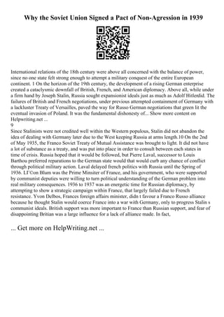 Why the Soviet Union Signed a Pact of Non-Agression in 1939
International relations of the 18th century were above all concerned with the balance of power,
since no one state felt strong enough to attempt a military conquest of the entire European
continent. 1 On the horizon of the 19th century, the development of a rising German enterprise
created a cataclysmic downfall of British, French, and American diplomacy. Above all, while under
a firm hand by Joseph Stalin, Russia sought expansionist ideals just as much as Adolf Hitlerdid. The
failures of British and French negotiations, under previous attempted containment of Germany with
a lackluster Treaty of Versailles, paved the way for Russo German negotiations that green lit the
eventual invasion of Poland. It was the fundamental dishonesty of... Show more content on
Helpwriting.net ...
9
Since Stalinists were not credited well within the Western populous, Stalin did not abandon the
idea of dealing with Germany later due to the West keeping Russia at arms length.10 On the 2nd
of May 1935, the Franco Soviet Treaty of Mutual Assistance was brought to light. It did not have
a lot of substance as a treaty, and was put into place in order to consult between each states in
time of crisis. Russia hoped that it would be followed, but Pierre Laval, successor to Louis
Barthou preferred reparations to the German state would that would curb any chance of conflict
through political military action. Laval delayed french politics with Russia until the Spring of
1936. LГ©on Blum was the Prime Minsiter of France, and his government, who were supported
by communist deputies were willing to turn political understanding of the German problem into
real military consequences. 1936 to 1937 was an energetic time for Russian diplomacy, by
attempting to show a strategic campaign within France, that largely failed due to French
resistance. Yvon Delbos, Frances foreign affairs minister, didn t favour a Franco Russo alliance
because he thought Stalin would coerce France into a war with Germany, only to progress Stalin s
communist ideals. British support was more important to France than Russian support, and fear of
disappointing Britian was a large influence for a lack of alliance made. In fact,
... Get more on HelpWriting.net ...
 