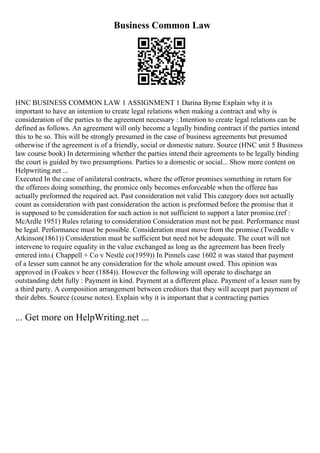 Business Common Law
HNC BUSINESS COMMON LAW 1 ASSIGNMENT 1 Darina Byrne Explain why it is
important to have an intention to create legal relations when making a contract and why is
consideration of the parties to the agreement necessary : Intention to create legal relations can be
defined as follows. An agreement will only become a legally binding contract if the parties intend
this to be so. This will be strongly presumed in the case of business agreements but presumed
otherwise if the agreement is of a friendly, social or domestic nature. Source (HNC unit 5 Business
law course book) In determining whether the parties intend their agreements to be legally binding
the court is guided by two presumptions. Parties to a domestic or social... Show more content on
Helpwriting.net ...
Executed In the case of unilateral contracts, where the offeror promises something in return for
the offerees doing something, the promice only becomes enforceable when the offeree has
actually preformed the required act. Past consideration not valid This category does not actually
count as consideration with past consideration the action is preformed before the promise that it
is supposed to be consideration for such action is not sufficient to support a later promise.(ref :
McArdle 1951) Rules relating to consideration Consideration must not be past. Performance must
be legal. Performance must be possible. Consideration must move from the promise.(Tweddle v
Atkinson(1861)) Consideration must be sufficient but need not be adequate. The court will not
intervene to require equality in the value exchanged as long as the agreement has been freely
entered into.( Chappell + Co v Nestle co(1959)) In Pinnels case 1602 it was stated that payment
of a lesser sum cannot be any consideration for the whole amount owed. This opinion was
approved in (Foakes v beer (1884)). However the following will operate to discharge an
outstanding debt fully : Payment in kind. Payment at a different place. Payment of a lesser sum by
a third party. A composition arrangement between creditors that they will accept part payment of
their debts. Source (course notes). Explain why it is important that a contracting parties
... Get more on HelpWriting.net ...
 