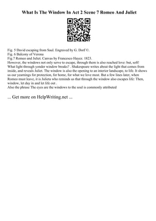 What Is The Window In Act 2 Scene 7 Romeo And Juliet
Fig. 5 David escaping from Saul. Engraved by G. DorГ©.
Fig. 6 Balcony of Verona
Fig.7 Romeo and Juliet. Canvas by Francesco Hayez. 1823.
However, the windows not only serve to escape, through them is also reached love: but, soft!
What light through yonder window breaks? . Shakespeare writes about the light that comes from
inside, and reveals Juliet. The window is also the opening to an interior landscape, to life. It shows
us our yearnings for protection, for home, for what we love most. But a few lines later, when
Romeo must leave, it is Julieta who reminds us that through the window also escapes life: Then,
window, let day in and let life out .
Also the phrase The eyes are the windows to the soul is commonly attributed
... Get more on HelpWriting.net ...
 