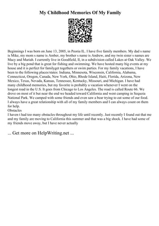 My Childhood Memories Of My Family
Beginnings I was born on June 13, 2005, in Peoria IL. I have five family members. My dad s name
is Mike, my mom s name is Amber, my brother s name is Andrew, and my twin sister s names are
Macy and Mariah. I currently live in Goodfield, Il, in a subdivision called Lakes at Oak Valley. We
live by a big pond that is great for fishing and swimming. We have hosted many big events at my
house and it is perfect for familyget togethers or swim parties. For my family vacations, I have
been to the following places/states: Indiana, Minnesota, Wisconsin, California, Alabama,
Connecticut, Oregon, Canada, New York, Ohio, Rhode Island, Haiti, Florida, Arizona, New
Mexico, Texas, Nevada, Kansas, Tennessee, Kentucky, Missouri, and Michigan. I have had
many childhood memories, but my favorite is probably a vacation whenever I went on the
longest road in the U.S. It goes from Chicago to Los Angeles. The road is called Route 66. We
drove on most of it but near the end we headed toward California and went camping in Sequoia
National Park. We camped with some friends and even saw a bear trying to eat some of our food.
I always have a great relationship with all of my family members and I can always count on them
for help.
Obstacles
I haven t had too many obstacles throughout my life until recently. Just recently I found out that me
and my family are moving to California this summer and that was a big shock. I have had some of
my friends move away, but I have never actually
... Get more on HelpWriting.net ...
 