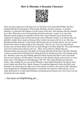 How Is Miranda A Dynamic Character
There are many characters in the book Life As We Knew It by Susan Beth Pfeffer, that have
changed Miranda the protagonist. Which make Miranda a dynamic character. A dynamic
character is a character that changes over the course of the story. One character that has changed
her is Dan. When they were at the pond they decided to become a couple. Ever since that
Miranda started sneaking out and didn t tell her mom. Once Miranda s mom found out she
ended up not letting her go see Dan and she got mad. If Miranda wouldn t ever had met Dan she
probably wouldn t have snuck out because there wouldn t be anyone for her to see. But since
Miranda and Dan broke up it s kind of her fault because she lost another person, she can t see her
friends from school or other people in the community. The text says You can t enter heaven
because your not dead. Becky said Your not good enough to be dead. (Page 69). This made Miranda
want to be a better person because she was... Show more content on Helpwriting.net ...
Miranda and her mom got into a big fight, just because Miranda left the line to get Dan. Miranda
s mom was mad because Miranda wasn t being grateful for getting food, they were already going
low. Miranda s mom was only thinking about her family because she didn t want to lose them.
The text says Family is all that matters. Dan has to worry about his family and you have to worry
about yours. (The fight goes on through pages 100 103). This made Miranda care about her
family. After reading this you can see that Miranda s mom helped Miranda by having her focus
on her family more than Dan s family, because if something happened to them she didn t want
Miranda to be sad because she didn t care for her family as much as she cared for Dan. Miranda s
mom thought that by forbidding Miranda to see Dan that she made her a better person. If you
really think about it, it really made Miranda a miserable person because she s not a lout to see the
one person she cares deeply
... Get more on HelpWriting.net ...
 