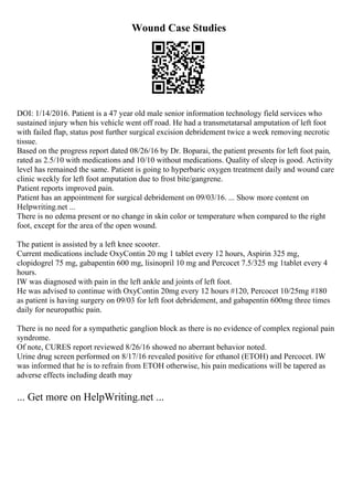 Wound Case Studies
DOI: 1/14/2016. Patient is a 47 year old male senior information technology field services who
sustained injury when his vehicle went off road. He had a transmetatarsal amputation of left foot
with failed flap, status post further surgical excision debridement twice a week removing necrotic
tissue.
Based on the progress report dated 08/26/16 by Dr. Boparai, the patient presents for left foot pain,
rated as 2.5/10 with medications and 10/10 without medications. Quality of sleep is good. Activity
level has remained the same. Patient is going to hyperbaric oxygen treatment daily and wound care
clinic weekly for left foot amputation due to frost bite/gangrene.
Patient reports improved pain.
Patient has an appointment for surgical debridement on 09/03/16. ... Show more content on
Helpwriting.net ...
There is no edema present or no change in skin color or temperature when compared to the right
foot, except for the area of the open wound.
The patient is assisted by a left knee scooter.
Current medications include OxyContin 20 mg 1 tablet every 12 hours, Aspirin 325 mg,
clopidogrel 75 mg, gabapentin 600 mg, lisinopril 10 mg and Percocet 7.5/325 mg 1tablet every 4
hours.
IW was diagnosed with pain in the left ankle and joints of left foot.
He was advised to continue with OxyContin 20mg every 12 hours #120, Percocet 10/25mg #180
as patient is having surgery on 09/03 for left foot debridement, and gabapentin 600mg three times
daily for neuropathic pain.
There is no need for a sympathetic ganglion block as there is no evidence of complex regional pain
syndrome.
Of note, CURES report reviewed 8/26/16 showed no aberrant behavior noted.
Urine drug screen performed on 8/17/16 revealed positive for ethanol (ETOH) and Percocet. IW
was informed that he is to refrain from ETOH otherwise, his pain medications will be tapered as
adverse effects including death may
... Get more on HelpWriting.net ...
 