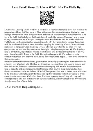 Love Should Grow Up Like A Wild Iris In The Fields By...
Love Should Grow up Like a Wild Iris in the Fields is an exquisite literary piece that exhumes the
pragmatism of love. Griffin s poem is filled with compelling comparisons that display her true
feelings on the matter. Even though love can be beautiful, this sentiment is not comparable to an
iris in the field. Griffin believes that loveis flawed, much like humans. Moreover, love is more
closely related to the iris of an eye. Throughout Love Should Grow up Like a Wild Iris in the
Fields Susan Griffin provokes her readers to ponder why they consistently enslave themselves
with the burden of daily monotony, instead of enjoying the simplicity of love. Griffin uses two
metaphors in her poem when describing love, as a flower, as well as the iris of an eye. Her
comparisons are as compelling as they are forthright. Using her comparisons, Griffin describes
love as predictable, expected and routine. Realistically, love most resembles the iris of an eye,
rather than a beautiful flower in the field. Throughout her poem, Griffin makes a concise
correlation between love and both irises. In the first verse Griffin begins... Show more content on
Helpwriting.net ...
was to be predicted,is almost absurd, goes on from day to day (17) Everyone wants to believe in
a happily ever after fairy tale. Children are brought up coveting those who seem to possess just
that. This author, however, captures the realism of everyday love. Griffin does not describe
love as beautiful and spontaneous like the blooming of an iris, but more like everyday chaos
that we are encumbered with. In lines 18 20 Griffin expresses that love is shown by an adherence
to the mundane. Completing everyday tasks in a repetitive manner, without any desire to break
away from the monotony. While there is no doubt that reporting to work day after day and
coming home to take care of family is an expression of love, Griffin wonders what prevents love
from breaking free of these daily
... Get more on HelpWriting.net ...
 
