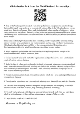 Globalization Is A Issue For Multi National Partnerships...
A story in the Washington Post said 20 years prior globalization was pitched as a methodology
that would bring all water crafts up in poor and rich nations alike. In the U.S. also, Europe buyers
would have their pick of modest things made by individuals a huge number of miles away whose
compensation was much lower than theirs. Also, in time exchangehindrances would drop to bolster
considerably more multinationals extension and financial additions while geo political participation
would prosper.
There is no doubt that globalization has been something worth being thankful for some creating
nations who now have admittance to our business sectors and can send out shabby merchandise.
Globalization has likewise been useful for ... Show more content on Helpwriting.net ...
This is an ethereal objective which hasn t been accomplished in many nations
5. As per supporters globalization and vote based system ought to go as one. It ought to be
unadulterated business with no colonialist plans.
6. There is currently an overall market for organizations and purchasers who have admittance to
results of various nations. Genuine
7. Bit by bit there is a force to be reckoned with that is being made rather than compartmentalized
power areas. Governmental issues is blending and choices that are being taken are really useful for
individuals everywhere throughout the world. This is essentially a romanticized perspective of
what is really happening. Genuine
8. There is more inundation of data between two nations, which don t have anything in like manner
between them. Genuine
9. There is social intermixing and every nation is adapting more about different societies. Genuine
10. Since we share budgetary interests, enterprises and governments are attempting to deal with
natural issues for each other. Genuine, they are talking more than attempting.
11. Socially we have turned out to be more open and tolerant towards each other and individuals
who live in the other part of the world are not considered outsiders. Valid as a rule.
12. A great many people see expedient travel,
... Get more on HelpWriting.net ...
 