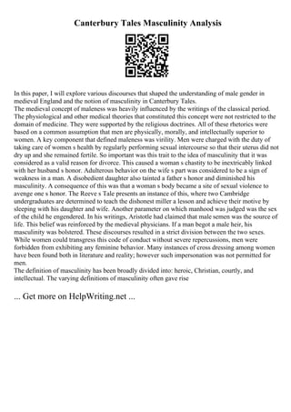 Canterbury Tales Masculinity Analysis
In this paper, I will explore various discourses that shaped the understanding of male gender in
medieval England and the notion of masculinity in Canterbury Tales.
The medieval concept of maleness was heavily influenced by the writings of the classical period.
The physiological and other medical theories that constituted this concept were not restricted to the
domain of medicine. They were supported by the religious doctrines. All of these rhetorics were
based on a common assumption that men are physically, morally, and intellectually superior to
women. A key component that defined maleness was virility. Men were charged with the duty of
taking care of women s health by regularly performing sexual intercourse so that their uterus did not
dry up and she remained fertile. So important was this trait to the idea of masculinity that it was
considered as a valid reason for divorce. This caused a woman s chastity to be inextricably linked
with her husband s honor. Adulterous behavior on the wife s part was considered to be a sign of
weakness in a man. A disobedient daughter also tainted a father s honor and diminished his
masculinity. A consequence of this was that a woman s body became a site of sexual violence to
avenge one s honor. The Reeve s Tale presents an instance of this, where two Cambridge
undergraduates are determined to teach the dishonest miller a lesson and achieve their motive by
sleeping with his daughter and wife. Another parameter on which manhood was judged was the sex
of the child he engendered. In his writings, Aristotle had claimed that male semen was the source of
life. This belief was reinforced by the medieval physicians. If a man begot a male heir, his
masculinity was bolstered. These discourses resulted in a strict division between the two sexes.
While women could transgress this code of conduct without severe repercussions, men were
forbidden from exhibiting any feminine behavior. Many instances of cross dressing among women
have been found both in literature and reality; however such impersonation was not permitted for
men.
The definition of masculinity has been broadly divided into: heroic, Christian, courtly, and
intellectual. The varying definitions of masculinity often gave rise
... Get more on HelpWriting.net ...
 