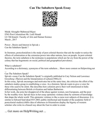 Can The Subaltern Speak Essay
Malak Alssaghir Mahmoud Hijazi
ENG Post Colonialism Mr. Lutfi Hmadi
LU 5th branch / Faculty of Arts and Human Science
March , 2017
Power , Desire and Interest in Spivak s
Can the Subaltern Speak ?
In literature, postcolonialism is the study of post colonial theories that ask the reader to notice the
effects of colonization or the extension power into other nations, have on people. In post colonial
theories, the term subaltern is the nickname to populations which are far cry from the power of the
colony that has hegemonic on social, political and geographical prevalence.
What is subaltern?
According to a dictionary, synonyms of the term subaltern ... Show more content on Helpwriting.net
...
Can The Subaltern Speak?
Spivak s essay Can the Subaltern Speak? is originally published in Cary Nelson and Lawrence
Grossberg s Marxist and the Interpretation of culture(1988).(3)
In this essay, Spivak encourages and motivates but at the same time, she criticizes the effort of the
subaltern studies group in establishing a voice. As a feminist, Spivak wants to give a voice for
those who used to be silent. She describes how colonists prove their well intentioned in India
differentiating between British civilization and Indian Barbarism .
In her work, she joins her disapproval of the abuse against women, non Europeans, and the poor
by the wealthy west. Spivak faces in her essay epistemic violence done by sermons of knowledge
that shape the whole world. This epistemic violence is like a curse over subjects of discourses. It is
similar to Edward Said idea(1935 2003; public intellectual and founder of the academic field of
postcolonial studies).(4)His idea of otherness in Orientalism display the bigotry of western
scholars who write in a biased way about the East in order to create
... Get more on HelpWriting.net ...
 