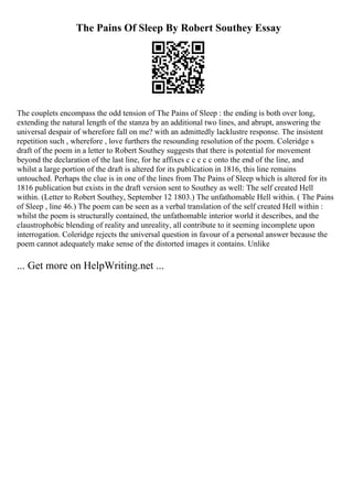 The Pains Of Sleep By Robert Southey Essay
The couplets encompass the odd tension of The Pains of Sleep : the ending is both over long,
extending the natural length of the stanza by an additional two lines, and abrupt, answering the
universal despair of wherefore fall on me? with an admittedly lacklustre response. The insistent
repetition such , wherefore , love furthers the resounding resolution of the poem. Coleridge s
draft of the poem in a letter to Robert Southey suggests that there is potential for movement
beyond the declaration of the last line, for he affixes c c c c c onto the end of the line, and
whilst a large portion of the draft is altered for its publication in 1816, this line remains
untouched. Perhaps the clue is in one of the lines from The Pains of Sleep which is altered for its
1816 publication but exists in the draft version sent to Southey as well: The self created Hell
within. (Letter to Robert Southey, September 12 1803.) The unfathomable Hell within. ( The Pains
of Sleep , line 46.) The poem can be seen as a verbal translation of the self created Hell within :
whilst the poem is structurally contained, the unfathomable interior world it describes, and the
claustrophobic blending of reality and unreality, all contribute to it seeming incomplete upon
interrogation. Coleridge rejects the universal question in favour of a personal answer because the
poem cannot adequately make sense of the distorted images it contains. Unlike
... Get more on HelpWriting.net ...
 
