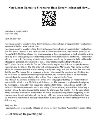 Non-Linear Narrative Structures Have Deeply Influenced How...
Narrative in visual culture
May 14th 2012
Vis Com 1st Year
Non linear narrative structures have deeply influenced how subjects are presented in visual culture.
Joanne Duff DT545 Vis Com 1st Year
Non linear narrative structures have deeply influenced how subjects are presented in visual culture.
The first movie I looked at was IrrГ©versible, a French movie written, directed and produced by
Gasper NoГ©. NoГ© employs a non linear narrative to force the audience to think about the actions
taken by those seeking vengeance before the reasons behind these actions are known. The movie is
told in reverse order, beginning with the main character murdering the person he believed brutally
attacked his girlfriend. The intention of this ... Show more content on Helpwriting.net ...
NoГ© places these scenes in the first half of the movie, to give us a different perspective on the
characters and their lives. The film ends with scenes depicting Marcus and Alex happy together,
which the viewer must watch while knowing exactly how things will end for them. We also learn
that the man Marcus and Pierre murdered in the gay club wasn t the man they were looking for,
we realise that Le Tenia was standing beside this man, and stood transfixed as he watch them
viciously beat the man they believed to be him. Alex is attacked by Le Tenia
The attack in the club and the rape scene are so cruel and graphic that they are rendered almost
unwatchable, which is how NoГ© intended them to be. The violence is unglamorised and gritty;
the rape scene is completely non sexual and uncomfortably long. The non linear narrative of
IrrГ©versible is what makes the movie interesting, if the movie story was told in a linear way it
wouldn t create the same interest in the lives of the characters. We wouldn t feel the same about
happy characters whose lives are ruined as we would about something terrible happening to the
characters and then to watch them living happily oblivious to the events that will ruin their lives.
He presents us the events in an order which makes us think about the nature of these events in a
different way.
Andy and Joy
Happiness begins in the middle of break up, where we meet Joy (Jane Adams) the youngest of the
... Get more on HelpWriting.net ...
 