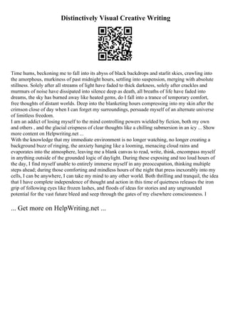Distinctively Visual Creative Writing
Time hums, beckoning me to fall into its abyss of black backdrops and starlit skies, crawling into
the amorphous, murkiness of past midnight hours, settling into suspension, merging with absolute
stillness. Solely after all streams of light have faded to thick darkness, solely after crackles and
murmurs of noise have dissipated into silence deep as death, all breaths of life have faded into
dreams, the sky has burned away like heated gems, do I fall into a trance of temporary comfort,
free thoughts of distant worlds. Deep into the blanketing hours compressing into my skin after the
crimson close of day when I can forget my surroundings, persuade myself of an alternate universe
of limitless freedom.
I am an addict of losing myself to the mind controlling powers wielded by fiction, both my own
and others , and the glacial crispness of clear thoughts like a chilling submersion in an icy ... Show
more content on Helpwriting.net ...
With the knowledge that my immediate environment is no longer watching, no longer creating a
background buzz of ringing, the anxiety hanging like a looming, menacing cloud rains and
evaporates into the atmosphere, leaving me a blank canvas to read, write, think, encompass myself
in anything outside of the grounded logic of daylight. During these exposing and too loud hours of
the day, I find myself unable to entirely immerse myself in any preoccupation, thinking multiple
steps ahead; during those comforting and mindless hours of the night that press inexorably into my
cells, I can be anywhere, I can take my mind to any other world. Both thrilling and tranquil, the idea
that I have complete independence of thought and action in this time of quietness releases the iron
grip of following eyes like frozen lashes, and floods of ideas for stories and any ungrounded
potential for the vast future bleed and seep through the gates of my elsewhere consciousness. I
... Get more on HelpWriting.net ...
 