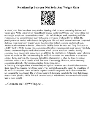 Relationship Between Diet Soda And Weight Gain
In recent years there have been many studies showing a link between consuming diet soda and
weight gain. At the University of Texas Health Science Center in 2008 one study showed that non
overweight people that consumed more than 21 diet soft drinks per week, containing artificial
sweeteners, were almost twice as likely to become overweight or obese (Pavliv, 2012). The
participants were studied and followed for eight years. The end result showed those that consumed
diet soda were more likely to gain weight than those that did not consume any form of soda.
Another study was done at Purdue University in 2008 by Susan Swithers and Terry Davidson (as
cited by Pavliv, 2012), showed rats consuming artificial sweeteners gained more weight. The study
showed rats consuming the artificial sweetener, which contain no caloric calories, actually
consumed more calories and gained more weight than the rats that were fed regular sugar, which is
loaded with calories. The rats consuming the artificial sweetener also were shown to burn fewer
calories during exercise. The reasoning behind this phenomenon is when the brain recognizes
sweetness it then expects calories which then turns it into energy. However, when constantly
consuming artificial... Show more content on Helpwriting.net ...
In this study it is reported that when the body recognizes the sweet taste of artificial sweeteners
it can cause hypoglycemia (low blood sugar). This happens because, like sugar, the sweet taste of
the artificial sweetener causes an insulin response but unlike sugar the artificial sweetener does
not increase the blood sugar. The low blood sugar will then send signals to the brain that it needs
more calories. (Pavliv, 2012). This will cause more food and drinks to be consumed which could
lead to more weight
... Get more on HelpWriting.net ...
 