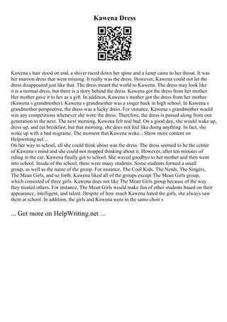 Kawena Dress
Kawena s hair stood on end, a shiver raced down her spine and a lump came to her throat. It was
her maroon dress that went missing. It really was the dress. However, Kawena could not let the
dress disappeared just like that. The dress meant the world to Kawena. The dress may look like
it is a normal dress, but there is a story behind the dress. Kawena got the dress from her mother.
Her mother gave it to her as a gift. In addition, Kawena s mother got the dress from her mother
(Kawena s grandmother). Kawena s grandmother was a singer back in high school. In Kawena s
grandmother perspective, the dress was a lucky dress. For instance, Kawena s grandmother would
win any competitions whenever she wore the dress. Therefore, the dress is passed along from one
generation to the next. The next morning, Kawena felt real bad. On a good day, she would wake up,
dress up, and eat breakfast, but that morning, she does not feel like doing anything. In fact, she
woke up with a bad migraine. The moment that Kawena woke... Show more content on
Helpwriting.net ...
On her way to school, all she could think about was the dress. The dress seemed to be the center
of Kawena s mind and she could not stopped thinking about it. However, after ten minutes of
riding in the car, Kawena finally got to school. She waved goodbye to her mother and then went
into school. Inside of the school, there were many students. Some students formed a small
group, as well as the name of the group. For instance, The Cool Kids, The Nerds, The Singers,
The Mean Girls, and so forth. Kawena liked all of the groups except The Mean Girls group,
which consisted of three girls. Kawena does not like The Mean Girls group because of the way
they treated others. For instance, The Mean Girls would make fun of other students based on their
appearance, intelligent, and talent. Despite of how much Kawena hated the girls, she always saw
them at school. In addition, the girls and Kawena were in the same choir s
... Get more on HelpWriting.net ...
 