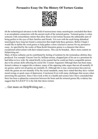 Persuasive Essay On The History Of Torture Genius
ith the technological advances in the field of neuroscience many neurologists concluded that there
is an encephalon connection with the ancient myth of the tortured genius. Tortured genius is when
someone with extraordinary talents that allow them to feel torture because the unbearable pain of
being perfect to the eyes of their families and friends. Yet even with the myth being debunked
neurologists have long last found a connection that might help these geniuses. Before I begin I
would like to define the word genius to help gather a more conclusive answer for my persuasive
essay. As specified by the works of Dean Keith Simonton genius is a character that shows
exceptional achievement with their related courses. This can be branded... Show more content on
Helpwriting.net ...
Many of those setbacks can be contributed by feeling of isolation by the tremendous abilities they
produced. For example Vincent Van Go, brilliant artisan, chopped part of his ear to a prostitute he
had fallen in love with. He stated briefly in his journal that he could not find a compatible person
due to his artisan skills affecting his social life. Counter Argument Although there has been many
factual evidence to support this evidence, many of the opposing sides argue that not all mentally ill
are genius, and/or not all genius are mentally ill. Although this is true, neuroscience have proven
while the genius are not mentally ill by the social standards, many have stated that they have violent
mood swings or quick cases of depression. Conclusion Even with many challenges that occurs when
answering this question. Since I have look at this in a health and science lens I have concluded that
there has been a ephanclen connection between the brain and the tortured genius.My evidence has
suggest that D.A.R.R.P 32 is the link that shows torture
... Get more on HelpWriting.net ...
 