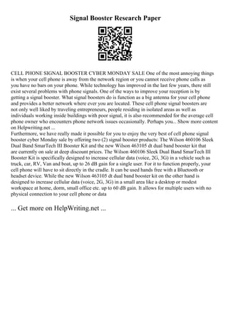 Signal Booster Research Paper
CELL PHONE SIGNAL BOOSTER CYBER MONDAY SALE One of the most annoying things
is when your cell phone is away from the network region or you cannot receive phone calls as
you have no bars on your phone. While technology has improved in the last few years, there still
exist several problems with phone signals. One of the ways to improve your reception is by
getting a signal booster. What signal boosters do is function as a big antenna for your cell phone
and provides a better network where ever you are located. These cell phone signal boosters are
not only well liked by traveling entrepreneurs, people residing in isolated areas as well as
individuals working inside buildings with poor signal, it is also recommended for the average cell
phone owner who encounters phone network issues occasionally. Perhaps you... Show more content
on Helpwriting.net ...
Furthermore, we have really made it possible for you to enjoy the very best of cell phone signal
booster cyber Monday sale by offering two (2) signal booster products: The Wilson 460106 Sleek
Dual Band SmarTech III Booster Kit and the new Wilson 463105 dt dual band booster kit that
are currently on sale at deep discount prices. The Wilson 460106 Sleek Dual Band SmarTech III
Booster Kit is specifically designed to increase cellular data (voice, 2G, 3G) in a vehicle such as
truck, car, RV, Van and boat, up to 26 dB gain for a single user. For it to function properly, your
cell phone will have to sit directly in the cradle. It can be used hands free with a Bluetooth or
headset device. While the new Wilson 463105 dt dual band booster kit on the other hand is
designed to increase cellular data (voice, 2G, 3G) in a small area like a desktop or modest
workspace at home, dorm, small office etc. up to 60 dB gain. It allows for multiple users with no
physical connection to your cell phone or data
... Get more on HelpWriting.net ...
 