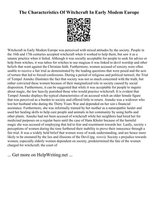 The Characteristics Of Witchcraft In Early Modem Europe
Witchcraft in Early Modem Europe was perceived with mixed attitudes by the society. People in
the 16th and 17th centuries accepted witchcraft when it worked to help them, but saw it as a
satanic practice when it failed. Although it was socially acceptable for people to seek for advice or
help from witches, it was taboo for witches to use magicas it was linked to devil worship and other
beliefs that went against the Christian faith. Furthermore, women accused of sorcery were often
unable to receive a fair trial as demonstrated by the leading questions that were posed and the acts
of torture that led to forced confessions. During a period of religious and political turmoil, the Trial
of Tempel Anneke illustrates the fact that society was not so much concerned with the truth, but
rather convicted these women because of their marginalized role in society caused by social
disposition. Furthermore, it can be suggested that while it was acceptable for people to inquire
about magic, the law heavily punished those who would practice witchcraft. It is evident that
Tempel Anneke displays the typical characteristics of an accused witch an older female figure
that was perceived as a burden to society and offered little in return. Anneke was a widower who
lost her husband who during the Thirty Years War and depended on her son s financial
assistance. Furthermore, she was informally trained by her mother as a naturopathic healer and
used her healing skills to help cure people and animals in her community by using herbs and
other plants. Anneke had not been accused of witchcraft while her neighbors had hired her for
medicinal purposes on a regular basis until the case of Hans Kholer because of the harmful
magic she was accused of employing that led to fear and resentment towards her. Lastly, society s
perceptions of women during the time furthered their inability to prove their innocence through a
fair trial. It was a widely held belief that women were of weak understanding, and are hence more
likely to be ensnared by the lies and illusions of the Devil (pg. xxxvi). Society s prejudice towards
women, especially elderly women dependent on society, predetermined the fate of the women
charged for witchcraft; the court of
... Get more on HelpWriting.net ...
 
