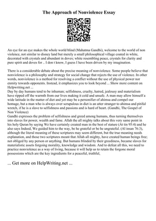 The Approach of Nonviolence Essay
An eye for an eye makes the whole world blind (Mahatma Gandhi), welcome to the world of non
violence, not similar to disney land but merely a small philosophical village coated in white,
decorated with crystals and abundant in doves; white resembling peace, crystals for clarity and
pure spirit and doves for .. I don t know, I guess I have been driven by my imagination.
There is a considerable debate about the precise meaning of nonviolence. Some people believe that
nonviolence is a philosophy and strategy for social change that rejects the use of violence. In other
words, nonviolence is a method for resolving a conflict without the use of physical power nor
enmity towards opponents. Instead, it emphasizes you to look beyond ... Show more content on
Helpwriting.net ...
Day by day humans tend to be inhuman; selfishness, cruelty, hatred, jealousy and materialism
have ripped off the warmth from our lives making it cold and unsafe. A man may allow himself a
wide latitude in the matter of diet and yet may be a personifier of ahimsa and compel our
homage, but a man who is always over scrupulous in diet is an utter stranger to ahimsa and pitiful
wretch, if he is a slave to selfishness and passions and is hard of heart. (Gandhi, The Gospel of
Non Violence)
Gandhi expresses the problem of selfishness and greed among humans, thus turning themselves
into slaves for power, wealth and fame. Allah the all mighty talks about this very same point in
his holy Quran by saying We have certainly created man in the best of stature (At tin 95:4) and he
also says Indeed, We guided him to the way, be he grateful or be he ungrateful. (Al insan 76:3),
although the literal meaning of these scriptures may seem different, but the true meaning needs
explanation, and those two scriptures meant that Allah all mighty, have created human beings free;
not obliged by any person or anything. But humans blinded by their greediness, became slaves for
materialistic assets forgoing morality, knowledge and wisdom. And to defeat all this, we need to
practice nonviolence as a way of living, because it will help us to retain the forgone moral
possessions which are the key ingredients for a peaceful, truthful,
... Get more on HelpWriting.net ...
 