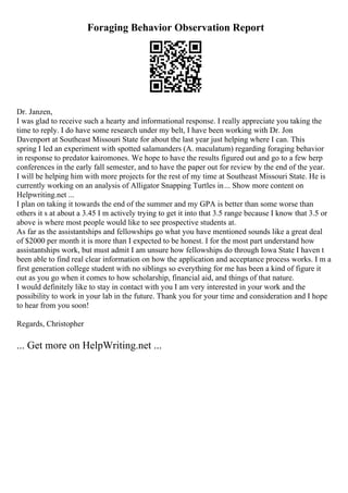 Foraging Behavior Observation Report
Dr. Janzen,
I was glad to receive such a hearty and informational response. I really appreciate you taking the
time to reply. I do have some research under my belt, I have been working with Dr. Jon
Davenport at Southeast Missouri State for about the last year just helping where I can. This
spring I led an experiment with spotted salamanders (A. maculatum) regarding foraging behavior
in response to predator kairomones. We hope to have the results figured out and go to a few herp
conferences in the early fall semester, and to have the paper out for review by the end of the year.
I will be helping him with more projects for the rest of my time at Southeast Missouri State. He is
currently working on an analysis of Alligator Snapping Turtles in... Show more content on
Helpwriting.net ...
I plan on taking it towards the end of the summer and my GPA is better than some worse than
others it s at about a 3.45 I m actively trying to get it into that 3.5 range because I know that 3.5 or
above is where most people would like to see prospective students at.
As far as the assistantships and fellowships go what you have mentioned sounds like a great deal
of $2000 per month it is more than I expected to be honest. I for the most part understand how
assistantships work, but must admit I am unsure how fellowships do through Iowa State I haven t
been able to find real clear information on how the application and acceptance process works. I m a
first generation college student with no siblings so everything for me has been a kind of figure it
out as you go when it comes to how scholarship, financial aid, and things of that nature.
I would definitely like to stay in contact with you I am very interested in your work and the
possibility to work in your lab in the future. Thank you for your time and consideration and I hope
to hear from you soon!
Regards, Christopher
... Get more on HelpWriting.net ...
 
