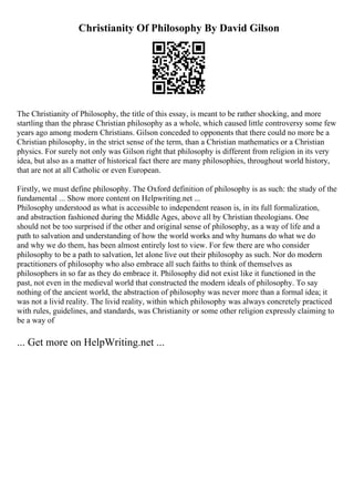 Christianity Of Philosophy By David Gilson
The Christianity of Philosophy, the title of this essay, is meant to be rather shocking, and more
startling than the phrase Christian philosophy as a whole, which caused little controversy some few
years ago among modern Christians. Gilson conceded to opponents that there could no more be a
Christian philosophy, in the strict sense of the term, than a Christian mathematics or a Christian
physics. For surely not only was Gilson right that philosophy is different from religion in its very
idea, but also as a matter of historical fact there are many philosophies, throughout world history,
that are not at all Catholic or even European.
Firstly, we must define philosophy. The Oxford definition of philosophy is as such: the study of the
fundamental ... Show more content on Helpwriting.net ...
Philosophy understood as what is accessible to independent reason is, in its full formalization,
and abstraction fashioned during the Middle Ages, above all by Christian theologians. One
should not be too surprised if the other and original sense of philosophy, as a way of life and a
path to salvation and understanding of how the world works and why humans do what we do
and why we do them, has been almost entirely lost to view. For few there are who consider
philosophy to be a path to salvation, let alone live out their philosophy as such. Nor do modern
practitioners of philosophy who also embrace all such faiths to think of themselves as
philosophers in so far as they do embrace it. Philosophy did not exist like it functioned in the
past, not even in the medieval world that constructed the modern ideals of philosophy. To say
nothing of the ancient world, the abstraction of philosophy was never more than a formal idea; it
was not a livid reality. The livid reality, within which philosophy was always concretely practiced
with rules, guidelines, and standards, was Christianity or some other religion expressly claiming to
be a way of
... Get more on HelpWriting.net ...
 