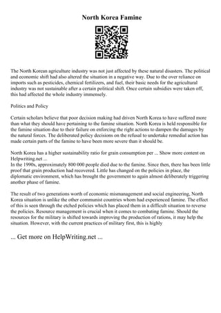 North Korea Famine
The North Korean agriculture industry was not just affected by these natural disasters. The political
and economic shift had also altered the situation in a negative way. Due to the over reliance on
imports such as pesticides, chemical fertilizers, and fuel, their basic needs for the agricultural
industry was not sustainable after a certain political shift. Once certain subsidies were taken off,
this had affected the whole industry immensely.
Politics and Policy
Certain scholars believe that poor decision making had driven North Korea to have suffered more
than what they should have pertaining to the famine situation. North Korea is held responsible for
the famine situation due to their failure on enforcing the right actions to dampen the damages by
the natural forces. The deliberated policy decisions on the refusal to undertake remedial action has
made certain parts of the famine to have been more severe than it should be.
North Korea has a higher sustainability ratio for grain consumption per ... Show more content on
Helpwriting.net ...
In the 1990s, approximately 800 000 people died due to the famine. Since then, there has been little
proof that grain production had recovered. Little has changed on the policies in place, the
diplomatic environment, which has brought the government to again almost deliberately triggering
another phase of famine.
The result of two generations worth of economic mismanagement and social engineering, North
Korea situation is unlike the other communist countries whom had experienced famine. The effect
of this is seen through the etched policies which has placed them in a difficult situation to reverse
the policies. Resource management is crucial when it comes to combating famine. Should the
resources for the military is shifted towards improving the production of rations, it may help the
situation. However, with the current practices of military first, this is highly
... Get more on HelpWriting.net ...
 