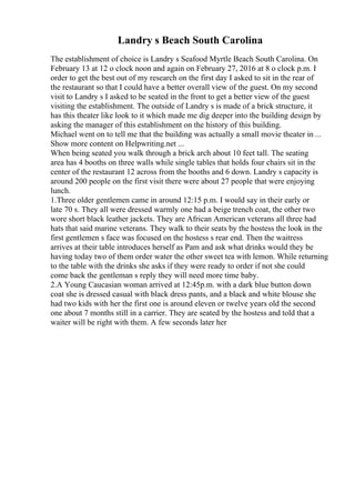 Landry s Beach South Carolina
The establishment of choice is Landry s Seafood Myrtle Beach South Carolina. On
February 13 at 12 o clock noon and again on February 27, 2016 at 8 o clock p.m. I
order to get the best out of my research on the first day I asked to sit in the rear of
the restaurant so that I could have a better overall view of the guest. On my second
visit to Landry s I asked to be seated in the front to get a better view of the guest
visiting the establishment. The outside of Landry s is made of a brick structure, it
has this theater like look to it which made me dig deeper into the building design by
asking the manager of this establishment on the history of this building.
Michael went on to tell me that the building was actually a small movie theater in ...
Show more content on Helpwriting.net ...
When being seated you walk through a brick arch about 10 feet tall. The seating
area has 4 booths on three walls while single tables that holds four chairs sit in the
center of the restaurant 12 across from the booths and 6 down. Landry s capacity is
around 200 people on the first visit there were about 27 people that were enjoying
lunch.
1.Three older gentlemen came in around 12:15 p.m. I would say in their early or
late 70 s. They all were dressed warmly one had a beige trench coat, the other two
wore short black leather jackets. They are African American veterans all three had
hats that said marine veterans. They walk to their seats by the hostess the look in the
first gentlemen s face was focused on the hostess s rear end. Then the waitress
arrives at their table introduces herself as Pam and ask what drinks would they be
having today two of them order water the other sweet tea with lemon. While returning
to the table with the drinks she asks if they were ready to order if not she could
come back the gentleman s reply they will need more time baby.
2.A Young Caucasian woman arrived at 12:45p.m. with a dark blue button down
coat she is dressed casual with black dress pants, and a black and white blouse she
had two kids with her the first one is around eleven or twelve years old the second
one about 7 months still in a carrier. They are seated by the hostess and told that a
waiter will be right with them. A few seconds later her
 