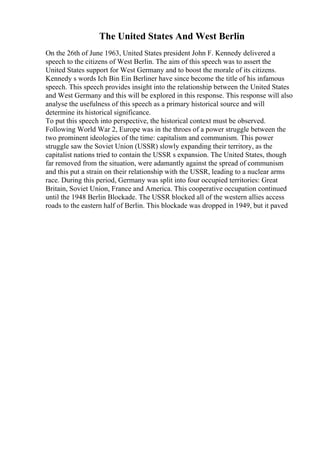The United States And West Berlin
On the 26th of June 1963, United States president John F. Kennedy delivered a
speech to the citizens of West Berlin. The aim of this speech was to assert the
United States support for West Germany and to boost the morale of its citizens.
Kennedy s words Ich Bin Ein Berliner have since become the title of his infamous
speech. This speech provides insight into the relationship between the United States
and West Germany and this will be explored in this response. This response will also
analyse the usefulness of this speech as a primary historical source and will
determine its historical significance.
To put this speech into perspective, the historical context must be observed.
Following World War 2, Europe was in the throes of a power struggle between the
two prominent ideologies of the time: capitalism and communism. This power
struggle saw the Soviet Union (USSR) slowly expanding their territory, as the
capitalist nations tried to contain the USSR s expansion. The United States, though
far removed from the situation, were adamantly against the spread of communism
and this put a strain on their relationship with the USSR, leading to a nuclear arms
race. During this period, Germany was split into four occupied territories: Great
Britain, Soviet Union, France and America. This cooperative occupation continued
until the 1948 Berlin Blockade. The USSR blocked all of the western allies access
roads to the eastern half of Berlin. This blockade was dropped in 1949, but it paved
 
