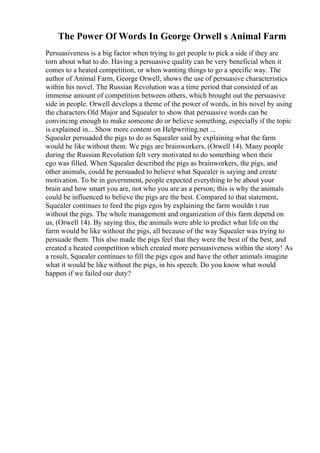 The Power Of Words In George Orwell s Animal Farm
Persuasiveness is a big factor when trying to get people to pick a side if they are
torn about what to do. Having a persuasive quality can be very beneficial when it
comes to a heated competition, or when wanting things to go a specific way. The
author of Animal Farm, George Orwell, shows the use of persuasive characteristics
within his novel. The Russian Revolution was a time period that consisted of an
immense amount of competition between others, which brought out the persuasive
side in people. Orwell develops a theme of the power of words, in his novel by using
the characters Old Major and Squealer to show that persuasive words can be
convincing enough to make someone do or believe something, especially if the topic
is explained in... Show more content on Helpwriting.net ...
Squealer persuaded the pigs to do as Squealer said by explaining what the farm
would be like without them. We pigs are brainworkers, (Orwell 14). Many people
during the Russian Revolution felt very motivated to do something when their
ego was filled. When Squealer described the pigs as brainworkers, the pigs, and
other animals, could be persuaded to believe what Squealer is saying and create
motivation. To be in government, people expected everything to be about your
brain and how smart you are, not who you are as a person; this is why the animals
could be influenced to believe the pigs are the best. Compared to that statement,
Squealer continues to feed the pigs egos by explaining the farm wouldn t run
without the pigs. The whole management and organization of this farm depend on
us, (Orwell 14). By saying this, the animals were able to predict what life on the
farm would be like without the pigs, all because of the way Squealer was trying to
persuade them. This also made the pigs feel that they were the best of the best, and
created a heated competition which created more persuasiveness within the story! As
a result, Squealer continues to fill the pigs egos and have the other animals imagine
what it would be like without the pigs, in his speech. Do you know what would
happen if we failed our duty?
 