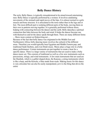 Belly Dance History
The style, Belly Dance, is typically misunderstood to be aimed toward entertaining
men. Belly Dance is typically performed by a women. It involves undulating
movements of the stomach and rapid moves of the hips. It is almost normal to a girls
muscle and bone structure. It is articulated in the torso rather than in the legs and or
feet. The most difficult part is isolating different parts of the body, moving them on
their own in patterns moving together. It is generally performed without shoes,
helping with connecting between the dancer and the earth. Belly dancehas a spiritual
connection that links between the body and mind. It helps the dancer become one
with themselves and let the dance speak through them. There are many different forms
... Show more content on Helpwriting.net ...
Because of the fact that belly dance was originated in the Middle East and
Northeastern Africa, belly dancing music involves the cultural of the different
areas. Therefore you would typically hear Egyptian and Middle Eastern pop, and
traditional Saidi rhythms, and even Hindi music. Music plays a huge role in a belly
dance performance. Certain instruments are put together to create a beat for a
specific dance. There is a large variety of instruments that are used to make a belly
dance music set. This consists of traditional as well as a few new instruments such as
percussions, strings, and wind instruments. A few main instruments that are used are
the Dumbek, which is a goblet shaped drum, the Kanoun, a string instruments which
is like a harp, and the Kawala, a flute made from reeds. Making music for this dance
is very articulate but can also be easily manipulated, yet it is the thing that drives the
entire
 
