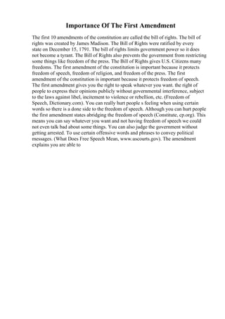 Importance Of The First Amendment
The first 10 amendments of the constitution are called the bill of rights. The bill of
rights was created by James Madison. The Bill of Rights were ratified by every
state on December 15, 1791. The bill of rights limits government power so it does
not become a tyrant. The Bill of Rights also prevents the government from restricting
some things like freedom of the press. The Bill of Rights gives U.S. Citizens many
freedoms. The first amendment of the constitution is important because it protects
freedom of speech, freedom of religion, and freedom of the press. The first
amendment of the constitution is important because it protects freedom of speech.
The first amendment gives you the right to speak whatever you want. the right of
people to express their opinions publicly without governmental interference, subject
to the laws against libel, incitement to violence or rebellion, etc. (Freedom of
Speech, Dictionary.com). You can really hurt people s feeling when using certain
words so there is a done side to the freedom of speech. Although you can hurt people
the first amendment states abridging the freedom of speech (Constitute, cp.org). This
means you can say whatever you want and not having freedom of speech we could
not even talk bad about some things. You can also judge the government without
getting arrested. To use certain offensive words and phrases to convey political
messages. (What Does Free Speech Mean, www.uscourts.gov). The amendment
explains you are able to
 