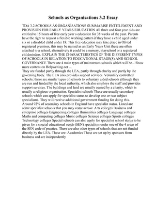 Schools as Organisations 3.2 Essay
TDA 3.2 SCHOOLS AS ORGANISATIONS SUMMARISE ENTITLEMENT AND
PROVISION FOR EARLY YEARS EDUCATION All three and four year olds are
entitled to 15 hours of free early year s education for 38 weeks of the year. Parents
have the right to request a flexible working pattern if they have a child aged under
six or a disabled child under 18. This free education may take place in Ofsted
registered premises, this may be named as an Early Years Unit these are often
attached to a school, alternatively it could be a nursery, playschool or a registered
childminders. EXPLAIN THE CHARACTERISTICS OF THE DIFFERENT TYPES
OF SCHOOLS IN RELATION TO EDUCATIONAL STAGE(S) AND SCHOOL
GOVERNANCE There are 4 main types of mainstream schools which will be... Show
more content on Helpwriting.net ...
They are funded partly through the LEA, partly through charity and partly by the
governing body. The LEA also provides support services. Voluntary controlled
schools; these are similar types of schools to voluntary aided schools although they
are run and funded by the local authority, which also employs the staff and provides
support services. The buildings and land are usually owned by a charity, which is
usually a religious organisation. Specialist schools These are usually secondary
schools which can apply for specialist status to develop one or two subject
specialisms. They will receive additional government funding for doing this.
Around 92% of secondary schools in England have specialist status. Listed are
some specialist schools that you may come across: Arts colleges Business and
enterprise colleges Engineering colleges Humanities colleges Language colleges
Maths and computing colleges Music colleges Science colleges Sports colleges
Technology colleges Special schools can also apply for specialist school status to be
given for a special educational needs (SEN) specialism under one of the 4 areas of
the SEN code of practice. There are also other types of schools that are not funded
directly by the LEA. These are: Academies These are set up by sponsors from
business and are independently
 